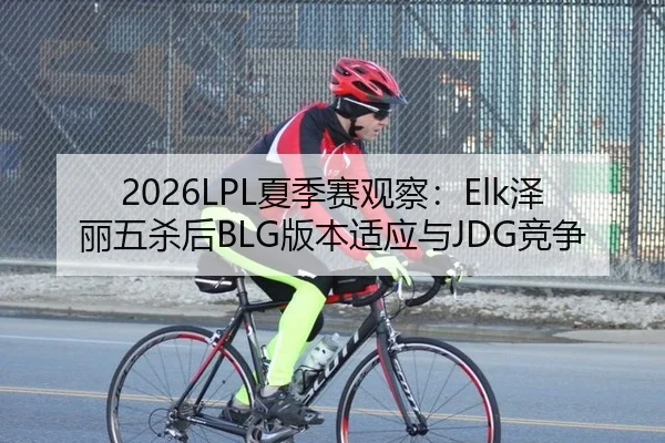 2026LPL夏季赛观察：Elk泽丽五杀后BLG版本适应与JDG竞争